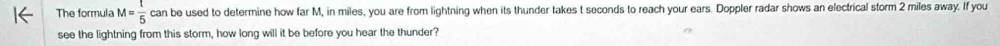 The formula M =  1/5  can be used to determine how far M, in miles, you are from lightning when its thunder takes t seconds to reach your ears. Doppler radar shows an electrical storm 2 miles away. If you 
see the lightning from this storm, how long will it be before you hear the thunder?