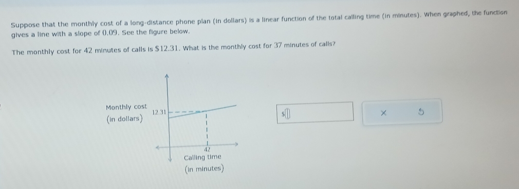 Suppose that the monthly cost of a long-distance phone plan (in dollars) is a linear function of the total calling time (in minutes). When graphed, the function 
gives a line with a slope of 0.09. See the figure below. 
The monthly cost for 42 minutes of calls is $12.31. What is the monthly cost for 37 minutes of calls? 
Monthly cost 
(in dollars) s□
× 5 
(in minutes)