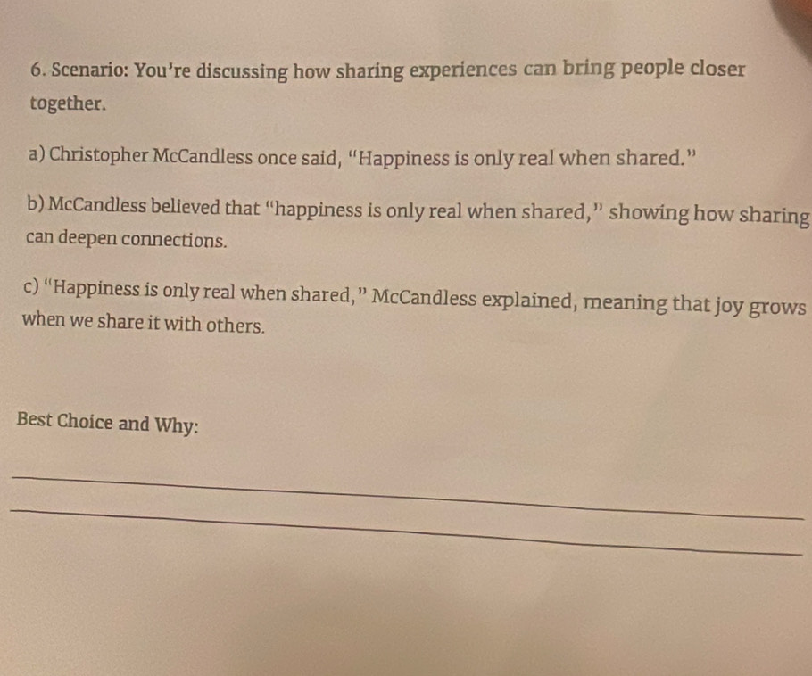 Scenario: You’re discussing how sharing experiences can bring people closer 
together. 
a) Christopher McCandless once said, “Happiness is only real when shared.” 
b) McCandless believed that “happiness is only real when shared,” showing how sharing 
can deepen connections. 
c) “Happiness is only real when shared,” McCandless explained, meaning that joy grows 
when we share it with others. 
Best Choice and Why: 
_ 
_