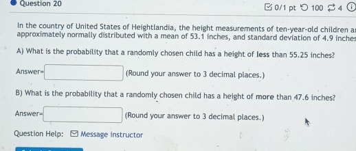 □ 0/1 pt つ100 4 i 
In the country of United States of Heightlandia, the height measurements of ten-year-old children a 
approximately normally distributed with a mean of 53.1 inches, and standard deviation of 4.9 inches
A) What is the probability that a randomly chosen child has a height of Jess than 55.25 inches? 
Answer r=□ (Round your answer to 3 decimal places.) 
B) What is the probability that a randomly chosen child has a height of more than 47.6 inches? 
Answer =□ (Round your answer to 3 decimal places.) 
Question Help: - Message instructor