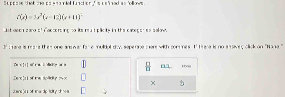 Suppose that the polynomial function∫is defined as follows.
f(x)=3x^2(x-12)(x+11)^2
List each zero of ∫according to its multiplicity in the categories below. 
If there is more than one answer for a multiplicity, separate them with commas. If there is no answer, click on "None." 
Zero(s) of multiplicity one: None 
 □ /□   □ ,... 
Zero(s) of multiplicity two: 
× 
Zero(s) of multiplicity three:
