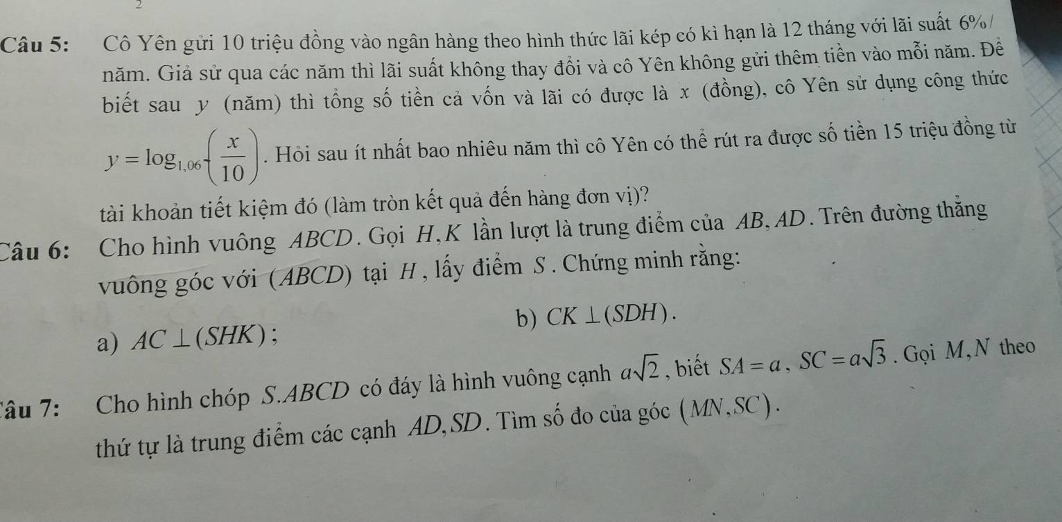 Cô Yên gửi 10 triệu đồng vào ngân hàng theo hình thức lãi kép có kì hạn là 12 tháng với lãi suất 6% / 
năm. Giả sử qua các năm thì lãi suất không thay đồi và cô Yên không gửi thêm tiền vào mỗi năm. Đề 
biết sau y (năm) thì tổng số tiền cả vốn và lãi có được là x (đồng), cô Yên sử dụng công thức
y=log _1.06( x/10 ). Hỏi sau ít nhất bao nhiêu năm thì cô Yên có thể rút ra được số tiền 15 triệu đồng từ 
tài khoản tiết kiệm đó (làm tròn kết quả đến hàng đơn vị)? 
Câu 6: Cho hình vuông ABCD. Gọi H,K lần lượt là trung điểm của AB, AD. Trên đường thăng 
vuông góc với (ABCD) tại H, lấy điểm S . Chứng minh rằng: 
b) CK⊥ (SDH). 
a) AC⊥ (SHK) : 
Tâu 7: Cho hình chóp S. ABCD có đáy là hình vuông cạnh asqrt(2) , biết SA=a, SC=asqrt(3). Gọi M,N theo 
thứ tự là trung điểm các cạnh AD, SD. Tìm số đo của góc ( 1 vnv, SC ).