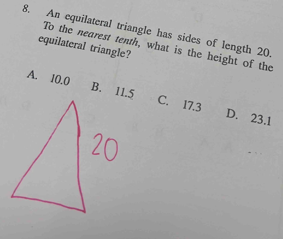 An equilateral triangle has sides of length 20
To the nearest tenth, what is the height of the
equilateral triangle?
A. 10.0 C. 17.3 D. 23.1