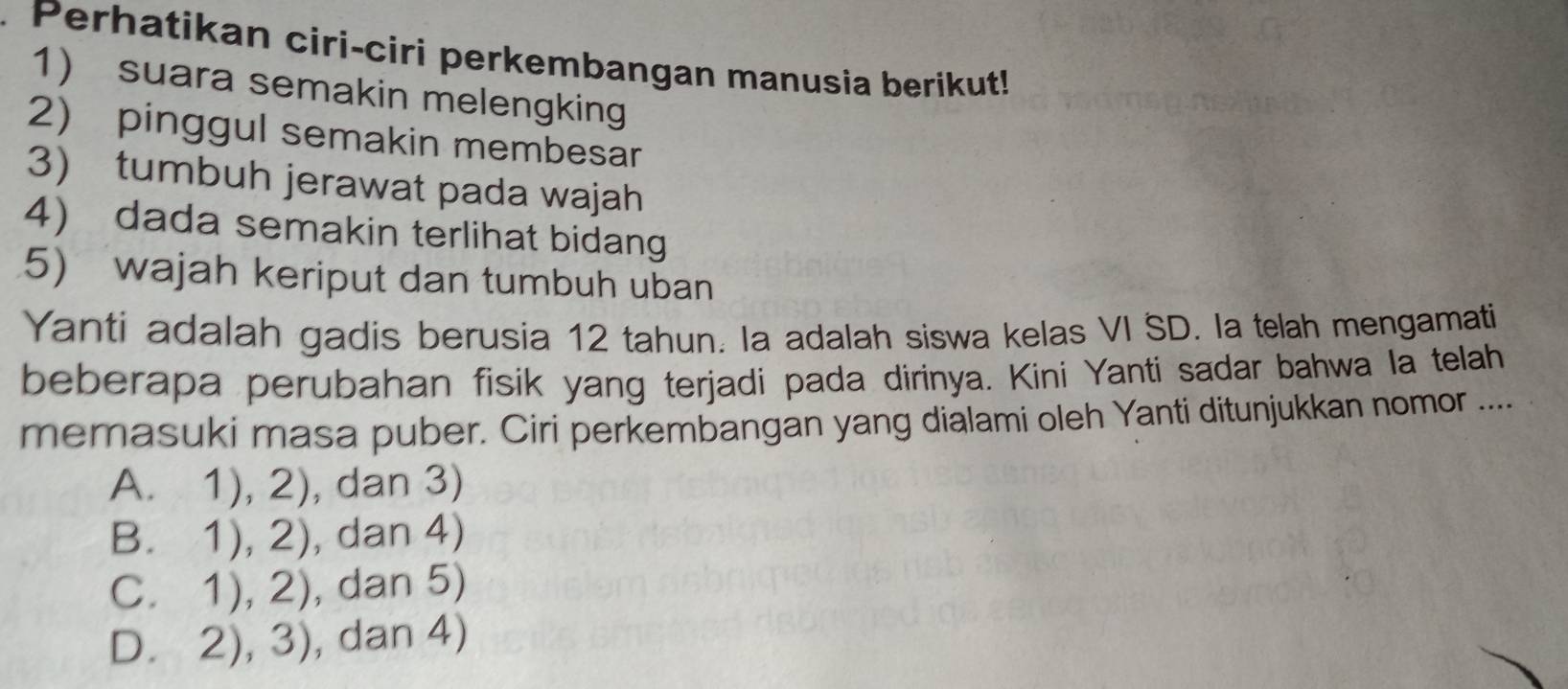 Perhatikan ciri-ciri perkembangan manusia berikut!
1) suara semakin melengking
2) pinggul semakin membesar
3) tumbuh jerawat pada wajah
4) dada semakin terlihat bidang
5) wajah keriput dan tumbuh uban
Yanti adalah gadis berusia 12 tahun. Ia adalah siswa kelas VI SD. la telah mengamati
beberapa perubahan fisik yang terjadi pada dirinya. Kini Yanti sadar bahwa la telah
memasuki masa puber. Ciri perkembangan yang dialami oleh Yanti ditunjukkan nomor ....
A. 1),2) , dan 3)
B. 1),2) , dan 4)
C. 1),2) , dan 5)
D. 2),3) , dan 4)