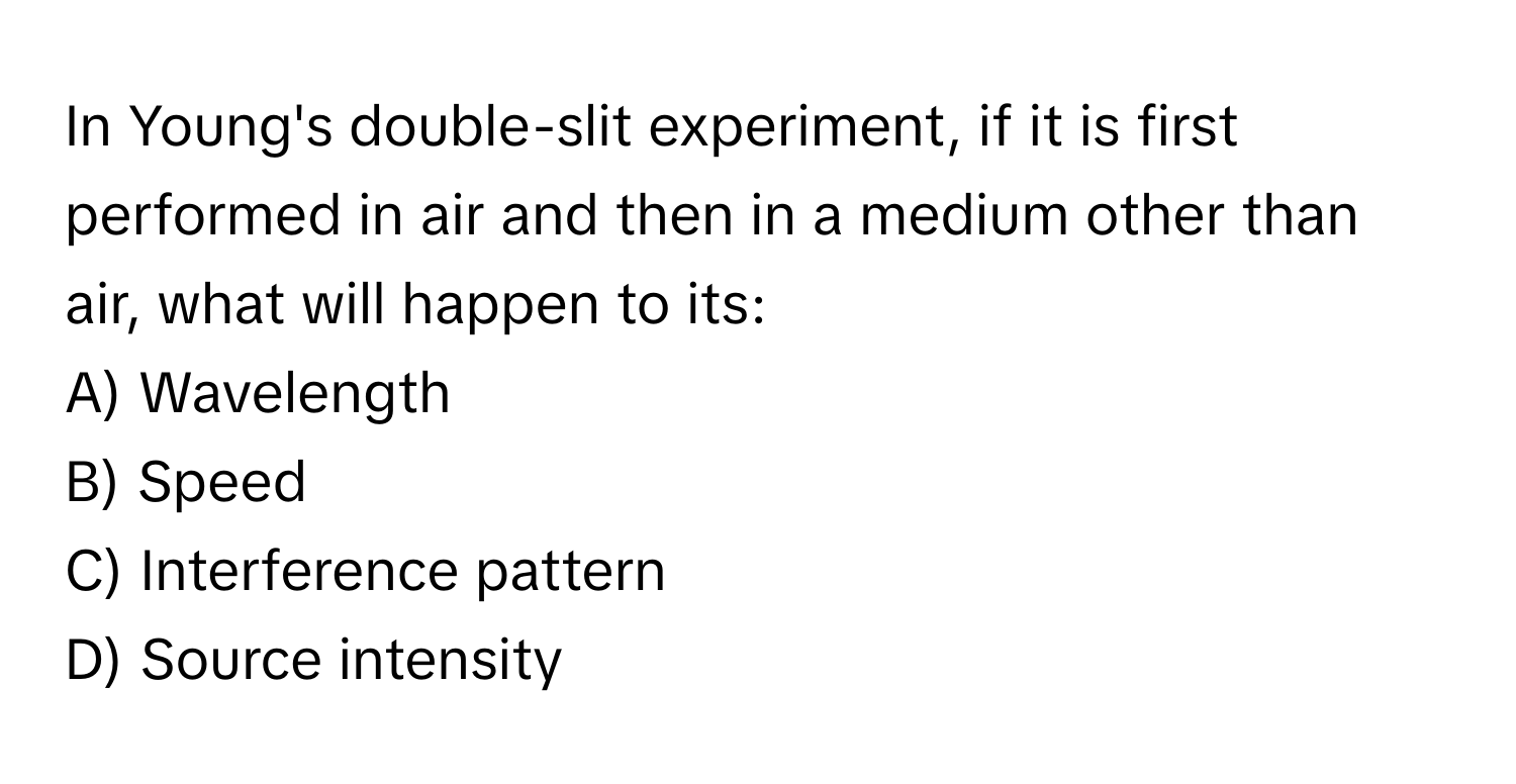 In Young's double-slit experiment, if it is first performed in air and then in a medium other than air, what will happen to its:

A) Wavelength 
B) Speed 
C) Interference pattern 
D) Source intensity