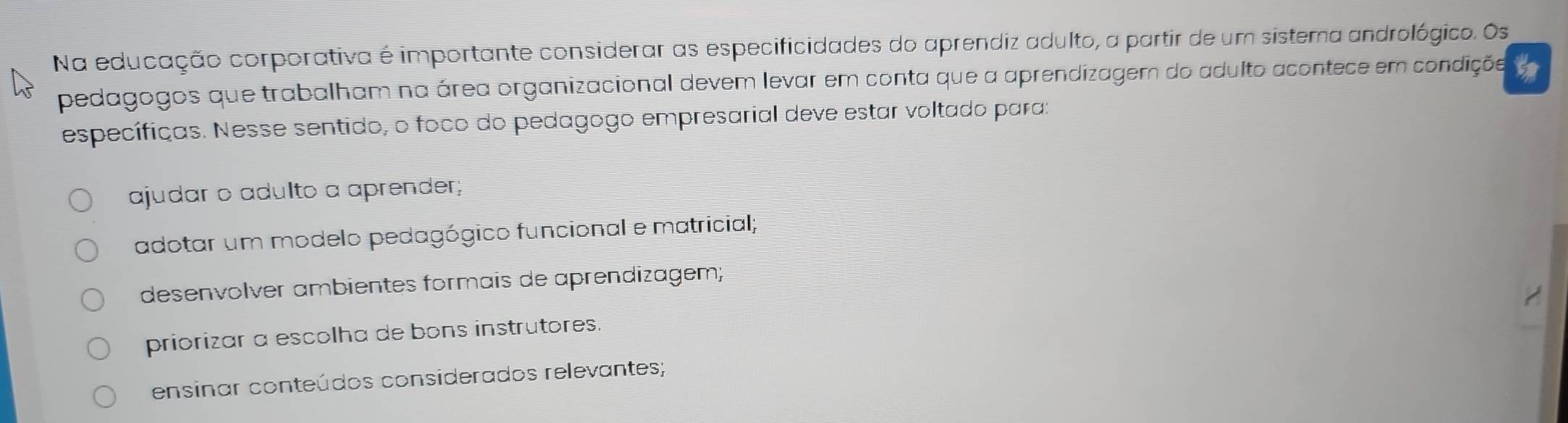 Na educação corporativa é importante considerar as especificidades do aprendiz adulto, a partir de um sistema andrológico. Os
pedagogos que trabalham na área organizacional devem levar em conta que a aprendizagem do adulto acontece em condiçõe
específicas. Nesse sentido, o foco do pedagogo empresarial deve estar voltado para:
ajudar o adulto a aprender;
adotar um modelo pedagógico funcional e matricial;
desenvolver ambientes formais de aprendizagem;
priorizar a escolha de bons instrutores.
ensinar conteúdos considerados relevantes;