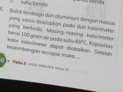 c. suhu benda
5. Balok tembaga dan aluminium dengan massa
yang sama dicelupkan pada dua kalorimeter
yang berbeda. Masing-masing kalorimeter
berisi 100 gram air pada suhu 60°C. Kapasitas
kalor kalorimeter dapat diabaikan. Setelah
keseimbangan tercapai maka ....
0 . Fisika 2 untuk SMA/MA Kelas XI