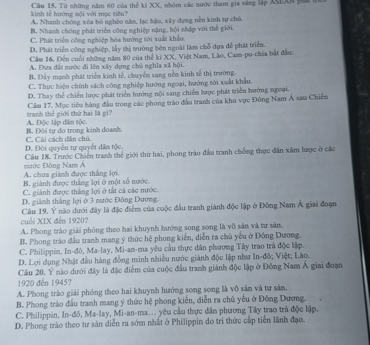 Từ những năm 60 của thể kỉ XX, nhóm các nước tham gia sáng lập ASEAS pẩái
kinh tế hướng nội với mục tiêu?
A. Nhanh chóng xóa bỏ nghèo nàn, lạc hậu, xây dựng nền kinh tự chủ.
B. Nhanh chóng phát triển công nghiệp nặng, hội nhập với thế giới.
C. Phát triển công nghiệp hóa hướng tới xuất khẩu.
D. Phát triển công nghiệp, lấy thị trường bên ngoài làm chỗ dựa để phát triển.
Câu 16. Đến cuối những năm 80 của thế ki XX, Việt Nam, Lào, Cam-pu-chia bắt đầu:
A. Đưa đất nước đi lên xây dựng chủ nghĩa xã hội.
B. Đầy mạnh phát triển kinh tế, chuyển sang nền kinh tế thị trường.
C. Thực hiện chính sách công nghiệp hướng ngoại, hướng tới xuất khẩu.
D. Thay thể chiến lược phát triển hướng nội sang chiến lược phát triển hướng ngoại.
Câu 17. Mục tiêu hàng đầu trong các phong trào đấu tranh của khu vực Đông Nam Á sau Chiến
tranh thể giới thứ hai là gì?
A. Độc lập dân tộc.
B. Đòi tự do trong kinh doanh.
C, Cải cách dân chủ.
D. Đòi quyền tự quyết dân tộc.
Câu 18. Trước Chiến tranh thế giới thứ hai, phong trào đầu tranh chống thực dân xâm lược ở các
nước Đông Nam Á
A. chưa giành được thắng lợi.
B. giành được thắng lợi ở một số nước.
C. giành được thắng lợi ở tất cả các nước.
D. giành thắng lợi ở 3 nước Đông Dương.
Câu 19. Ý nào dưới đây là đặc điểm của cuộc đấu tranh giành độc lập ở Đông Nam Á giai đoạn
cuối XIX đến 1920?
A. Phong trào giải phóng theo hai khuynh hướng song song là vô sản và tư sản.
B. Phong trào đấu tranh mang ý thức hệ phong kiến, diễn ra chủ yếu ở Đông Dương.
C. Philippin, In-đô, Ma-lay, Mi-an-ma yêu cầu thực dân phương Tây trao trả độc lập.
D. Lợi dụng Nhật đầu hàng đồng minh nhiều nước giành độc lập như In-đô; Việt; Lào.
Câu 20. Ý nào dưới đây là đặc điểm của cuộc đấu tranh giành độc lập ở Đông Nam Á giai đoạn
1920 đến 1945?
A. Phong trào giải phóng theo hai khuynh hướng song song là vô sản và tư sản.
B. Phong trào đấu tranh mang ý thức hệ phong kiến, diễn ra chủ yếu ở Đông Dương.
C. Philippin, In-đô, Ma-lay, Mi-an-ma... yêu cầu thực dân phương Tây trao trả độc lập.
D. Phong trảo theo tư sản diễn ra sớm nhất ở Philippin do tri thức cấp tiến lãnh đạo.