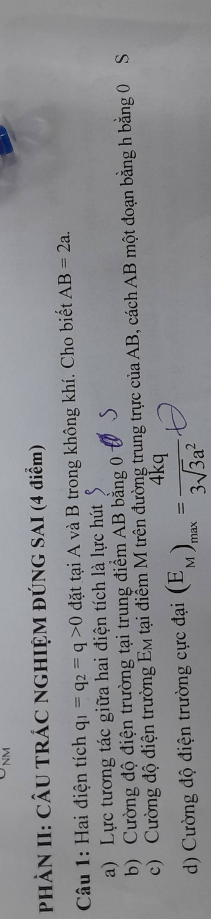 PHÀN II: CÂU TRÁC NGHIỆM ĐÚNG SAI (4 điểm)
Câu 1: Hai điện tích q_1=q_2=q>0 đặt tại A và B trong không khí. Cho biết AB=2a.
a) Lực tương tác giữa hai điện tích là lực hút
b) Cường độ điện trường tại trung điểm AB bằng 0 S
c) Cường độ điện trường Em tại điểm M trên đường trung trực của AB, cách AB một đoạn bằng h bằng 0 S
d) Cường độ điện trường cực đại (E_M)_max= 4kq/3sqrt(3)a^2 