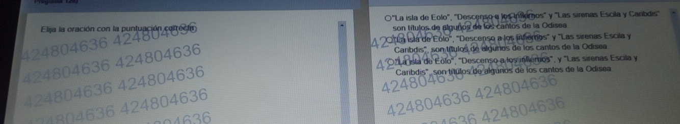 O"La isla de Eolo", 'Descenso e los Inflernos' y "Las sirenas Escila y Carbdis'
Elija la oración con la puntuación correcia
son títulos de algunos de los cantos de la Odísea
424804636 424804
O"La isla de Eolo", "Descenso a los infiernos" y "Las sirenas Escila y
Caribdis", son títulos de algunos de los cantos de la Odísea
O"La isla de Eolo", "Descenso a los inflernos", y "Las sirenas Escila y
424804636 424804636
424804636 424804636
Caribdis", son títulos de algunos de los cantos de la Odísea
7 4 8 04 636 424804636
0 4 636