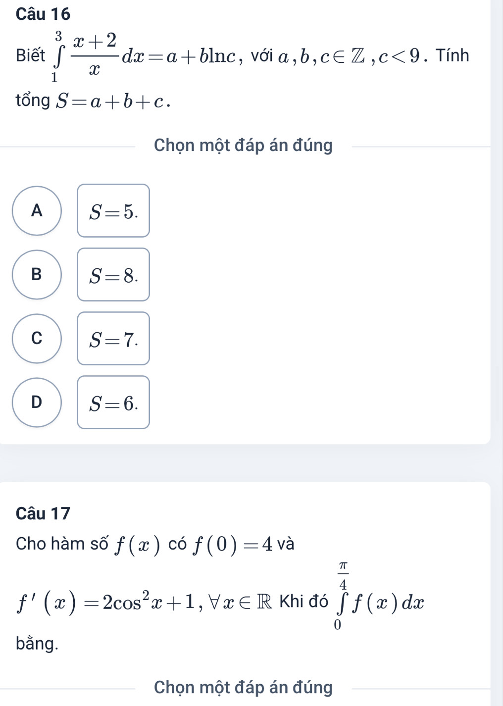 Biết ∈tlimits _1^(3frac x+2)xdx=a+bln c , với a , b, c∈ Z, c<9</tex> . Tính
tổng S=a+b+c. 
Chọn một đáp án đúng
A S=5.
B S=8.
C S=7.
D S=6. 
Câu 17
Cho hàm số f(x) có f(0)=4 và
f'(x)=2cos^2x+1, forall x∈ R Khi đó ∈tlimits _0^((frac π)4)f(x)dx
bằng.
Chọn một đáp án đúng