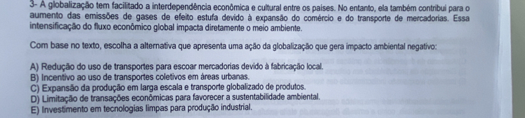 3- A globalização tem facilitado a interdependência econômica e cultural entre os países. No entanto, ela também contribui para o
aumento das emissões de gases de efeito estufa devido à expansão do comércio e do transporte de mercadorias. Essa
intensificação do fluxo econômico global impacta diretamente o meio ambiente.
Com base no texto, escolha a alternativa que apresenta uma ação da globalização que gera impacto ambiental negativo:
A) Redução do uso de transportes para escoar mercadorias devido à fabricação local.
B) Incentivo ao uso de transportes coletivos em áreas urbanas.
C) Expansão da produção em larga escala e transporte globalizado de produtos.
D) Limitação de transações econômicas para favorecer a sustentabilidade ambiental.
E) Investimento em tecnologias limpas para produção industrial.