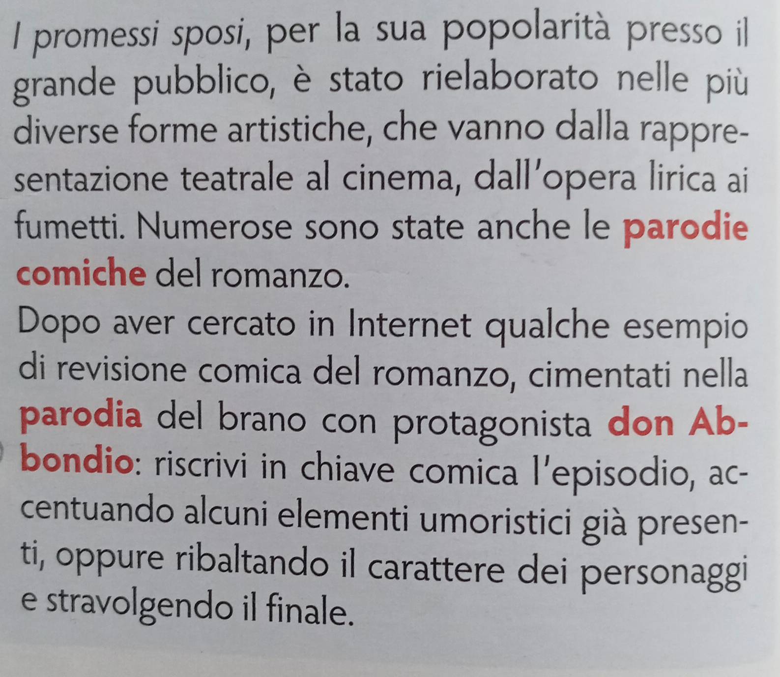 promessi sposi, per la sua popolarità presso il 
grande pubblico, è stato rielaborato nelle più 
diverse forme artistiche, che vanno dalla rappre- 
sentazione teatrale al cinema, dall’opera lirica ai 
fumetti. Numerose sono state anche le parodie 
comiche del romanzo. 
Dopo aver cercato in Internet qualche esempio 
di revisione comica del romanzo, cimentati nella 
parodia del brano con protagonista don Ab- 
bondio: riscrivi in chiave comica l'episodio, ac- 
centuando alcuni elementi umoristici già presen- 
ti, oppure ribaltando il carattere dei personaggi 
e stravolgendo il finale.