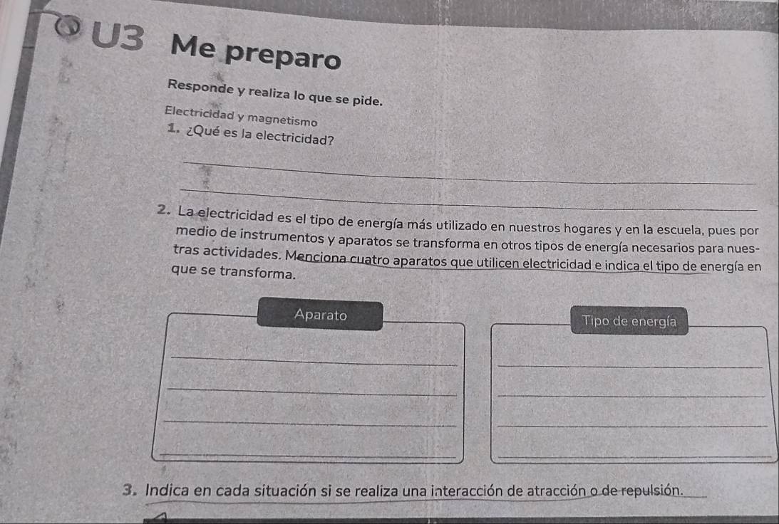 U3 Me preparo 
Responde y realiza lo que se pide. 
Electricidad y magnetismo 
1. ¿Qué es la electricidad? 
_ 
_ 
2. La electricidad es el tipo de energía más utilizado en nuestros hogares y en la escuela, pues por 
medio de instrumentos y aparatos se transforma en otros tipos de energía necesarios para nues- 
tras actividades. Menciona cuatro aparatos que utilicen electricidad e indica el tipo de energía en 
que se transforma. 
Aparato Tipo de energía 
_ 
_ 
_ 
_ 
_ 
_ 
_ 
_ 
_ 
_ 
3. Indica en cada situación si se realiza una interacción de atracción o de repulsión.