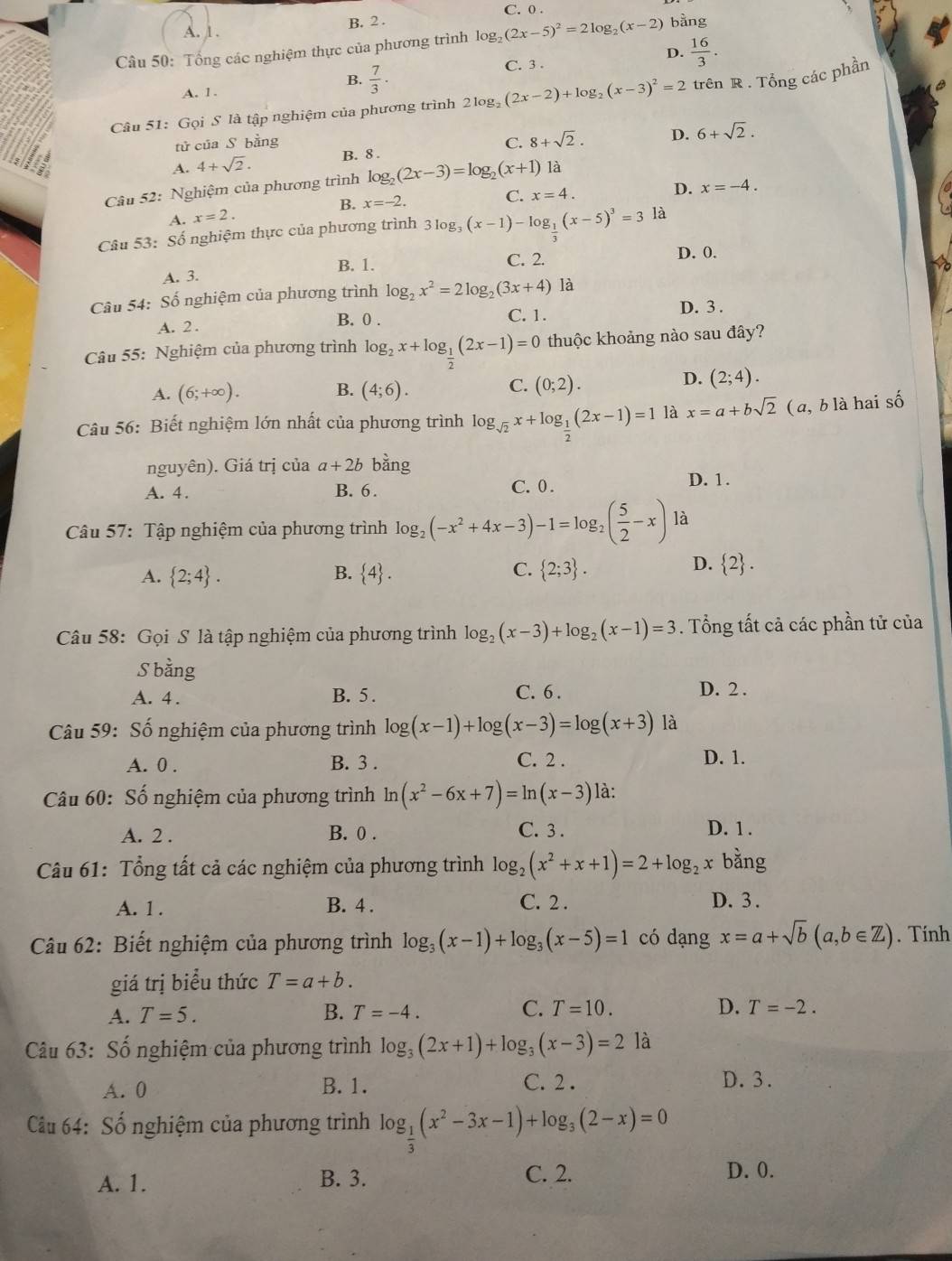 C. 0 .
A. 1 . B. 2 .
Câu 50: Tổng các nghiệm thực của phương trình log _2(2x-5)^2=2log _2(x-2) bằng
B.  7/3 . C. 3 . D.  16/3 .
A. 1.
Câu 51: Gọi S là tập nghiệm của phương trình 21 2log _2(2x-2)+log _2(x-3)^2=2 trên R . Tổng các phần
tử của S bằng
A. 4+sqrt(2). B. 8 . C. 8+sqrt(2). D. 6+sqrt(2).
Câu 52: Nghiệm của phương trình log _2(2x-3)=log _2(x+1) là
D. x=-4.
B.
A. x=2. x=-2.
C. x=4.
Câu 53: Số nghiệm thực của phương trình 3log _3(x-1)-log _ 1/3 (x-5)^3=3 là
B. 1. C. 2. D. 0.
A. 3.
Câu 54: Số nghiệm của phương trình log _2x^2=2log _2(3x+4) là
A. 2 .
B. 0 . C. 1.
D. 3 .
Câu 55: Nghiệm của phương trình log _2x+log _ 1/2 (2x-1)=0 thuộc khoảng nào sau đây?
B.
A. (6;+∈fty ). (4;6).
C. (0;2).
D. (2;4).
Câu 56: Biết nghiệm lớn nhất của phương trình log _sqrt(2)x+log _ 1/2 (2x-1)=1 là x=a+bsqrt(2) ( a, b là hai số
nguyên). Giá trị của a+2b bằng
A. 4. B. 6. C. 0 .
D. 1.
Câu 57: Tập nghiệm của phương trình log _2(-x^2+4x-3)-1=log _2( 5/2 -x) là
B.
A.  2;4 .  4 .
D.
C.  2;3 .  2 .
Câu 58: Gọi S là tập nghiệm của phương trình log _2(x-3)+log _2(x-1)=3. Tổng tất cả các phần tử của
S bằng
A. 4 . B. 5 .
C. 6 . D. 2 .
Câu 59: Số nghiệm của phương trình log (x-1)+log (x-3)=log (x+3) là
A. 0 . B. 3 . C. 2 . D. 1.
Câu 60: Số nghiệm của phương trình ln (x^2-6x+7)=ln (x-3) là:
C. 3 .
A. 2 . B. 0 . D. 1 .
Câu 61: Tổng tất cả các nghiệm của phương trình log _2(x^2+x+1)=2+log _2x bằng
A. 1 . B. 4 . C. 2 .
D. 3 .
Câu 62: Biết nghiệm của phương trình log _3(x-1)+log _3(x-5)=1 có dạng x=a+sqrt(b)(a,b∈ Z). Tính
giá trị biểu thức T=a+b.
C.
A. T=5. B. T=-4. T=10. D. T=-2.
Câu 63: Số nghiệm của phương trình log _3(2x+1)+log _3(x-3)=2 là
A. 0 B. 1.
C. 2. D. 3.
Cầu 64: Số nghiệm của phương trình log _ 1/3 (x^2-3x-1)+log _3(2-x)=0
A. 1. B. 3. C. 2. D. 0.