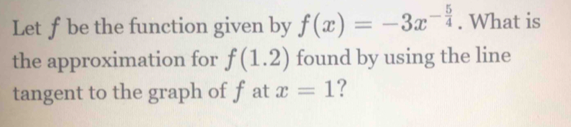 Let f be the function given by f(x)=-3x^(-frac 5)4. What is 
the approximation for f(1.2) found by using the line 
tangent to the graph of f at x=1 ?