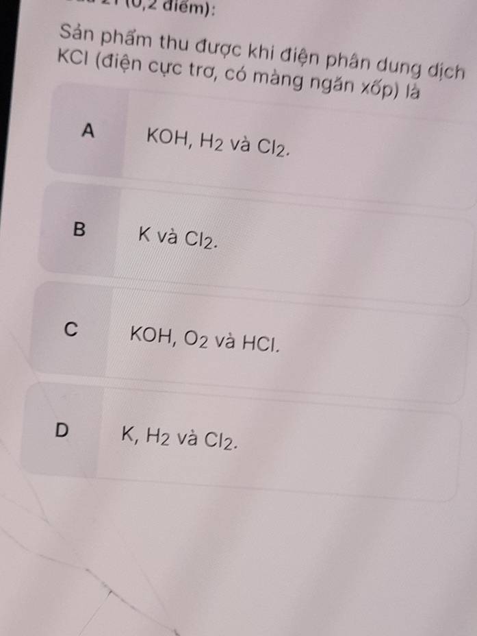 21 (0,2 điểm):
Sản phẩm thu được khi điện phân dung dịch
KCI (điện cực trơ, có màng ngăn xốp) là
A KOH, H_2 và Cl_2.
B K và Cl₂.
C KC H, O_2 và HCl.
D K, H_2 và Cl_2.