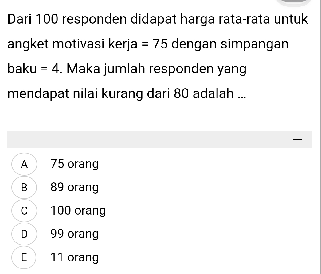 Dari 100 responden didapat harga rata-rata untuk
angket motivasi kerja =75 dengan simpangan
baku =4. Maka jumlah responden yang
mendapat nilai kurang dari 80 adalah ...

A 75 orang
B 89 orang
C 100 orang
D 99 orang
E 11 orang