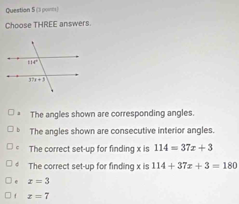 Choose THREE answers.
The angles shown are corresponding angles.
b The angles shown are consecutive interior angles.
C The correct set-up for finding x is 114=37x+3
d The correct set-up for finding x is 114+37x+3=180
e x=3
f x=7