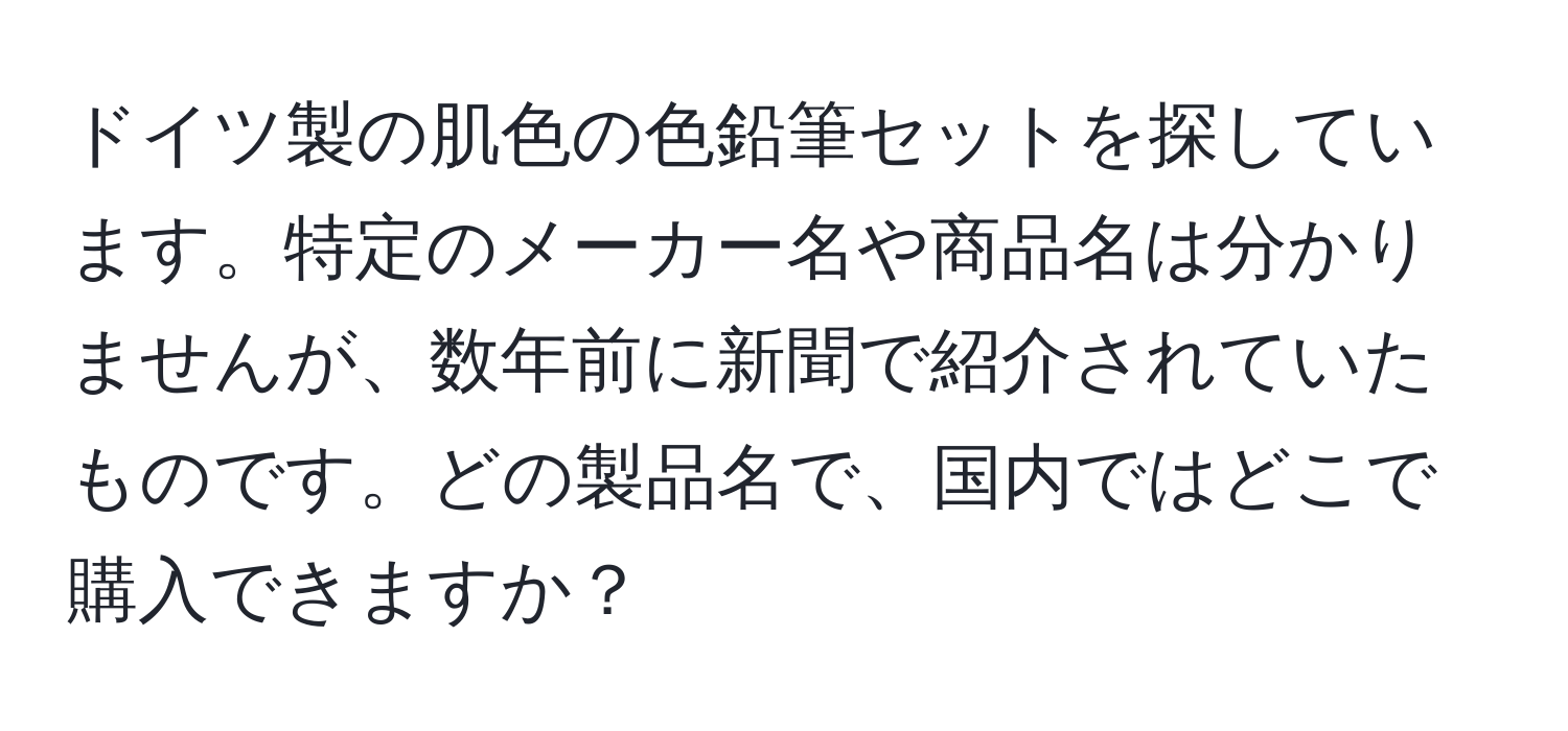 ドイツ製の肌色の色鉛筆セットを探しています。特定のメーカー名や商品名は分かりませんが、数年前に新聞で紹介されていたものです。どの製品名で、国内ではどこで購入できますか？