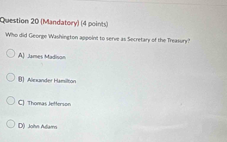 (Mandatory) (4 points)
Who did George Washington appoint to serve as Secretary of the Treasury?
A) James Madison
B) Alexander Hamilton
C) Thomas Jefferson
D) John Adams