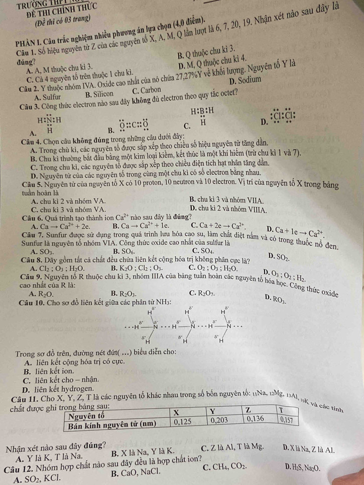 TrườNg THPL
Đề thi chính thức
(Đề thi có 03 trang)
Cầu 1. Số hiệu nguyễn tử Z của các nguyễn tố X, A, M, Q lần lượt là 6, 7, 20, 19. Nhận xét nào sau đây là
PHÀN I. Câu trắc nghiệm nhiều phương án lựa chọn (4,0 điểm).
B. Q thuộc chu kì 3.
đúng?
A. A, M thuộc chu kì 3.
D. M, Q thuộc chu kì 4.
Câu 2. Y thuộc nhóm IVA. Oxide cao nhất của nó chứa 27,27%Y về khối lượng. Nguyên tố Y là
C. Cả 4 nguyên tố trên thuộc 1 chu kì.
A. Sulfur B. Silicon C. Carbon D. Sodium
Câu 3. Công thức electron nào sau đây không đủ electron theo quy tắc octet?
H:B:H
I:N:H D.
A. H B. overset .O:c::_ O C. H
Câu 4. Chọn câu không đúng trong những cầu dưới đây:
A. Trong chù kì, các nguyễn tố được sắp xếp theo chiều số hiệu nguyên tử tăng dân.
B. Chu kỉ thường bắt đầu bằng một kim loại kiềm, kết thúc là một khí hiểm (trừ chu kì 1 và 7).
C. Trong chu kì, các nguyên tố được sắp xếp theo chiều điện tích hạt nhân tăng dần.
D. Nguyên tử của các nguyên tố trong cùng một chu kì có số electron băng nhau.
Câu 5. Nguyên tử của nguyên tố X có 10 proton, 10 neutron và 10 electron. Vị trí của nguyên tố X trong bảng
tuần hoàn là B. chu kì 3 và nhóm VIIA.
A. chu kì 2 và nhóm VA.
C. chu kì 3 và nhóm VA.
D. chu kì 2 và nhóm VIIIA,
Câu 6. Quá trình tạo thành ion Ca^(2+) nào sau đây là đúng?
A. Cato Ca^(2+)+2e. B. Cato Ca^(2+)+1e. C. Ca+2eto Ca^(2+). D. Ca+Ieto Ca^(2+).
Câu 7. Sunfur được sử dụng trong quá trình lưu hóa cao su, làm chất diệt nấm và có trong thuốc nổ đen.
Sunfur là nguyên tổ nhóm VIA. Công thức oxide cao nhất của sulfur là
A. SO_3. B. SO6. C. SO_4.
Câu 8. Dãy gồm tất cả chất đều chứa liên kết cộng hóa trị không phân cực là? D. SO_2.
A. Cl_2;O_3;H_2O. B. K_2O;Cl_2;O_3. C. O_2;O_3;H_2O. D. O_3;O_2;H_2.
Cầu 9. Nguyên tố R thuộc chu kỉ 3, nhóm IIIA của bảng tuần hoàn các nguyên tố hóa học. Công thức oxide
cao nhất của R là:
B.
A. R_2O. R_2O_3. C. R_2O_7. D. RO_3.
Câu 10. Cho sơ đồ liên kết giữa các phân tử NH3:
Trong sơ đồ trên, đường nét đứt( ...) biểu diễn cho:
A. liên kết cộng hóa trị có cực.
B. liên kết ion.
C. liên kết cho - nhận.
D. liên kết hydrogen.
Câu 1I. Cho X, Y, Z, T là các nguyên tố khác nhau trong số bốn nguyên tố: 11Na, 12Mg, 13Al, 1các tính
chất được
Nhận xét nào sau đây đúng? C. Z là Al, T là Mg. D. X là Na, Z là Al.
A. Y là K, T là Na. B. X là Na, Y là K.
Câu 12. Nhóm hợp chất nào sau đây đều là hợp chất ion?
A. SO_2 , KCl. B. CaO, NaCl. C. CH_4,CO_2. D, H_2S,Na_2O.