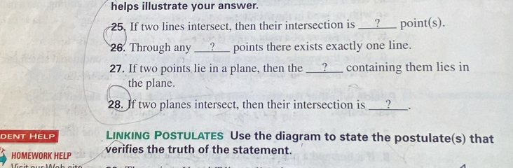 helps illustrate your answer. 
25. If two lines intersect, then their intersection is ___?_ point(s). 
26. Through any ___?___ points there exists exactly one line. 
27. If two points lie in a plane, then the ___?__ containing them lies in 
the plane. 
28. If two planes intersect, then their intersection is ___?___. 
dent Help LINKING POSTULATES Use the diagram to state the postulate(s) that 
HOMEWORK HELP verifies the truth of the statement. 
Visit aur Ms h