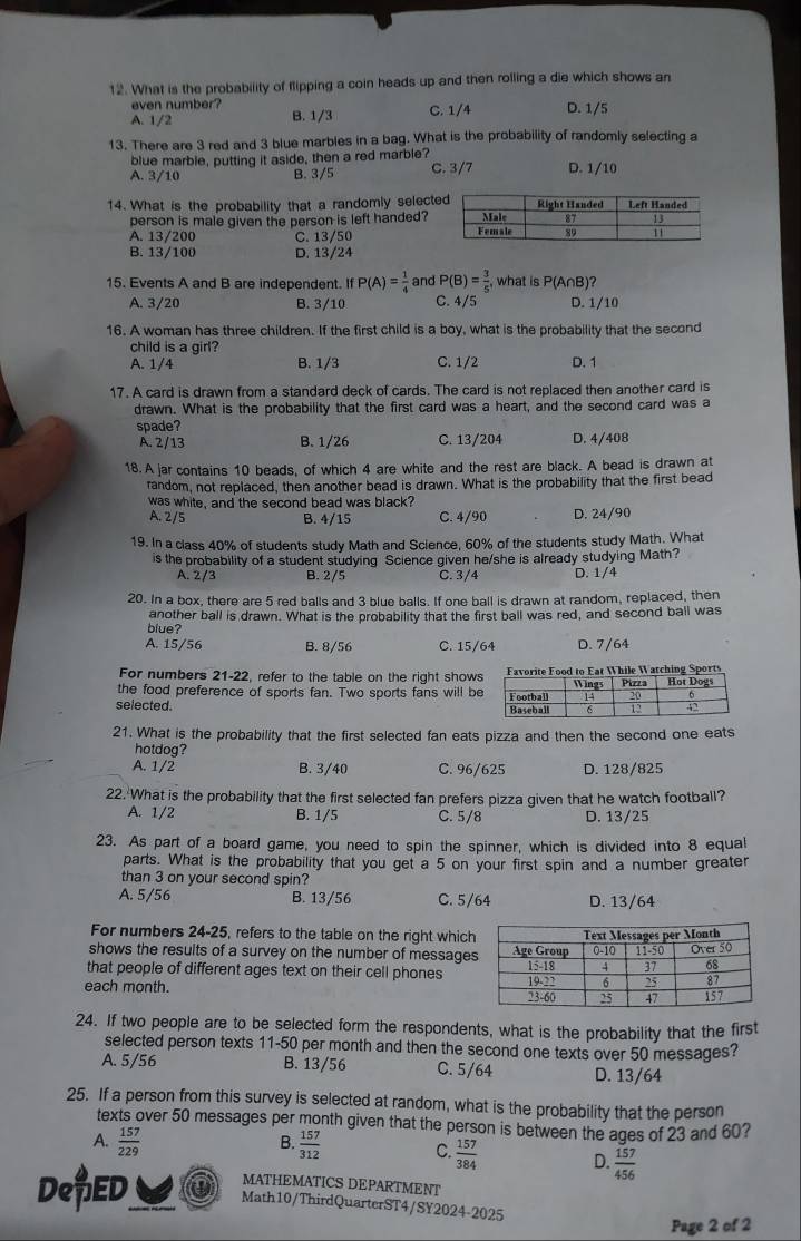 What is the probability of flipping a coin heads up and then rolling a die which shows an
even number?
A. 1/2 B. 1/3 C. 1/4 D. 1/5
13. There are 3 red and 3 blue marbles in a bag. What is the probability of randomly selecting a
blue marble, putting it aside, then a red marble?
A. 3/10 B. 3/5 C. 3/7 D. 1/10
14. What is the probability that a randomly selecte
person is male given the person is left handed?
A. 13/200 C. 13/50
B. 13/100 D. 13/24
15. Events A and B are independent. If P(A)= 1/4  and P(B)= 3/5 , what is P(A∩B)?
A. 3/20 B. 3/10 C. 4/5 D. 1/10
16. A woman has three children. If the first child is a boy, what is the probability that the second
child is a girl?
A. 1/4 B. 1/3 C. 1/2 D. 1
17. A card is drawn from a standard deck of cards. The card is not replaced then another card is
drawn. What is the probability that the first card was a heart, and the second card was a
spade?
A. 2/13 B. 1/26 C. 13/204 D. 4/408
18. A jar contains 10 beads, of which 4 are white and the rest are black. A bead is drawn at
random, not replaced, then another bead is drawn. What is the probability that the first bead
was white, and the second bead was black?
A. 2/5 B. 4/15 C. 4/90 D. 24/90
19. In a class 40% of students study Math and Science, 60% of the students study Math. What
is the probability of a student studying Science given he/she is already studying Math?
A. 2/3 B. 2/5 C. 3/4 D. 1/4
20. In a box, there are 5 red balls and 3 blue balls. If one ball is drawn at random, replaced, then
another ball is drawn. What is the probability that the first ball was red, and second ball was
blue?
A. 15/56 B. 8/56 C. 15/64 D. 7/64
For numbers 21-22, refer to the table on the right showsFavorite Food to Eat While Watching Sports
the food preference of sports fan. Two sports fans will be
selected. 
21. What is the probability that the first selected fan eats pizza and then the second one eats
hotdog?
A. 1/2 B. 3/40 C. 96/625 D. 128/825
22. What is the probability that the first selected fan prefers pizza given that he watch football?
A. 1/2 B. 1/5 C. 5/8 D. 13/25
23. As part of a board game, you need to spin the spinner, which is divided into 8 equal
parts. What is the probability that you get a 5 on your first spin and a number greater
than 3 on your second spin?
A. 5/56 B. 13/56 C. 5/64 D. 13/64
For numbers 24-25, refers to the table on the right which
shows the results of a survey on the number of messages
that people of different ages text on their cell phones
each month. 
24. If two people are to be selected form the respondents, what is the probability that the first
selected person texts 11-50 per month and then the second one texts over 50 messages?
A. 5/56 B. 13/56 C. 5/64 D. 13/64
25. If a person from this survey is selected at random, what is the probability that the person
texts over 50 messages per month given that the person is between the ages of 23 and 60?
B.
A.  157/229   157/312  C.  157/384  D.  157/456 
MATHEMATICS DEPARTMENT
De ED Math10/ThirdQuarterST4/SY2024-2025
Page 2 of 2