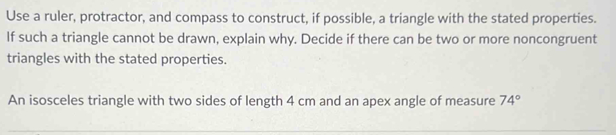 Use a ruler, protractor, and compass to construct, if possible, a triangle with the stated properties. 
If such a triangle cannot be drawn, explain why. Decide if there can be two or more noncongruent 
triangles with the stated properties. 
An isosceles triangle with two sides of length 4 cm and an apex angle of measure 74°