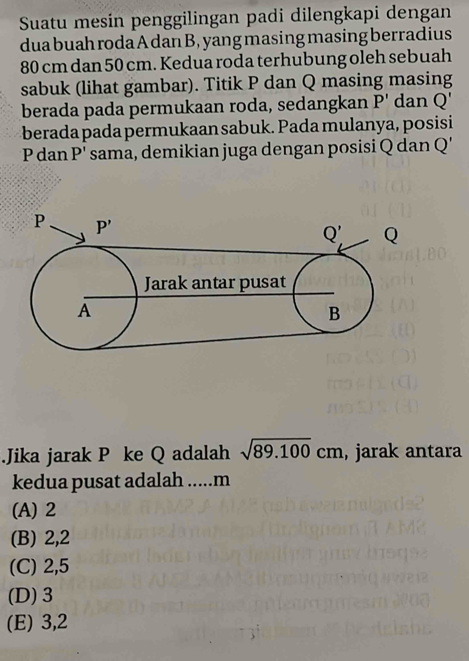 Suatu mesin penggilingan padi dilengkapi dengan
dua buah roda A dan B, yang masing masing berradius
80 cm dan 50 cm. Kedua roda terhubung oleh sebuah
sabuk (lihat gambar). Titik P dan Q masing masing
berada pada permukaan roda, sedangkan P' dan Q'
berada pada permukaan sabuk. Pada mulanya, posisi
P dan P' sama, demikian juga dengan posisi Q dan Q C 
Jika jarak P ke Q adalah sqrt(89.100)cm , jarak antara
kedua pusat adalah .....m
(A) 2
(B) 2,2
(C) 2,5
(D) 3
(E) 3,2