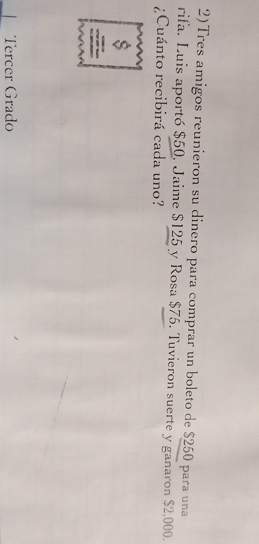 2)Tres amigos reunieron su dinero para comprar un boleto de $250 para una 
rifa. Luis aportó $50, Jaime $125 y Rosa $75. Tuvieron suerte y ganaron $2,000. 
¿Cuánto recibirá cada uno? 
Tercer Grado