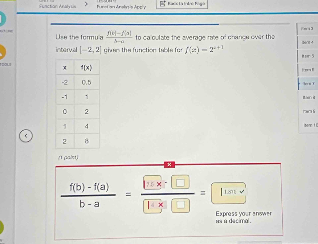 Function Analysis Function Analysis Apply Back to Intro Page
LITLINE
Item 3
Use the formula  (f(b)-f(a))/b-a  to calculate the average rate of change over the
Item 4
interval [-2,2] given the function table for f(x)=2^(x+1)
Item 5
TOOLS
Itern 6
Item 7
Item 8
Itern 9
Item 10
<
(1 point)
x
Express your answer
as a decimal.