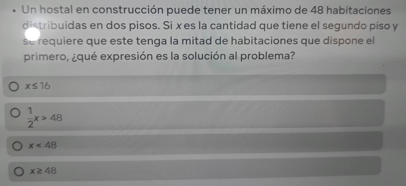 Un hostal en construcción puede tener un máximo de 48 habitaciones
distribuidas en dos pisos. Si xes la cantidad que tiene el segundo piso y
se requiere que este tenga la mitad de habitaciones que dispone el
primero, ¿qué expresión es la solución al problema?
x≤ 16
 1/2 x>48
x<48</tex>
x≥ 48