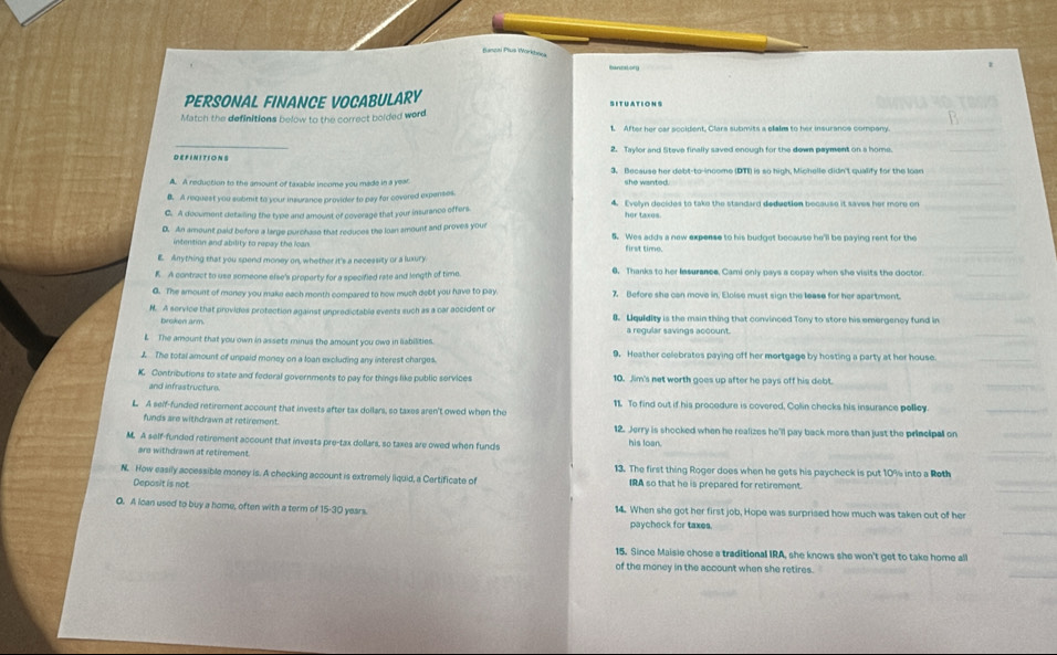 funzai Plus WYorkboc
tantator
PERSONAL FINANCE VOCABULARY SITUATIONS
Match the definitions below to the correct bolded word
_
DEFINITIONS 2. Taylor and Steve finally saved enough for the down payment on a home
3. Because her debt-to-income (DTI) is so high, Michelle didn't qualify for the loan
A. A reduction to the amount of taxable income you made in a yea she wanted.
B. A request you submit to your insurance provider to pay for covered expenses.
C. A document detailing the type and amoust of coverage that your insurance offers 4. Evelyn decides to take the standard deduction because it saves her more on
her taxes.
D. An amount paid before a large purchase that reduces the loan smount and proves your 5. Wes adds a new expense to his budget because he'll be paying rent for the
intention and ability to repay the loan. first time.
E. Anything that you spend money on, whether it's a necessity or a luxury
K A contract to use someone else's property for a specified rate and length of time. 0. Thanks to her lesurance. Cami only pays a copay when she visits the doctor.
G. The amount of money you make each month compared to how much debt you have to pay 7. Before she can move in, Eloise must sign the lease for her apartment.
N. A service that provides protection against unpredictable events such as a car accident or 8. Lquidity is the main thing that convinced Tony to store his emergency fund in
broken arm. a regular savings account.
L The amount that you own in assets minus the amount you owe in liabilities.
L The total amount of unpaid money on a loan excluding any interest charges. 9. Heather celebrates paying off her mortgage by hosting a party at her house.
K. Contributions to state and federal governments to pay for things like public services 10. Jim's net worth goes up after he pays off his debt.
and infrastructure
L A self-funded retirement account that invests after tax dollars, so taxes aren't owed when the 11 To find out if his procedure is covered, Colin checks his insurance polley.
funds are withdrawn at retirement. 12. Jerry is shooked when he realizes he'll pay back more than just the principall on
M. A self-funded retirement account that invests pre-tax dollars, so taxes are owed when funds
his loan.
are withdrawn at retirement 13. The first thing Roger does when he gets his paycheck is put 10% into a Roth
N. How easily accessible money is. A checking account is extremely liquid, a Certificate of IRA so that he is prepared for retirement.
Deposit is not
0. A ican used to buy a home, often with a term of 1 5-30 years. 14. When she got her first job, Hope was surprised how much was taken out of her
paychock for taxes.
15. Since Maisie chose a traditional IRA, she knows she won't get to take home all
of the money in the account when she retires.