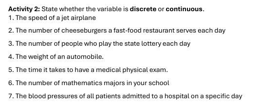 Activity 2: State whether the variable is discrete or continuous. 
1. The speed of a jet airplane 
2. The number of cheeseburgers a fast-food restaurant serves each day
3. The number of people who play the state lottery each day
4. The weight of an automobile. 
5. The time it takes to have a medical physical exam. 
6. The number of mathematics majors in your school 
7. The blood pressures of all patients admitted to a hospital on a specific day