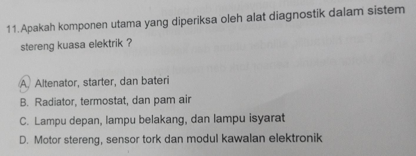 Apakah komponen utama yang diperiksa oleh alat diagnostik dalam sistem
stereng kuasa elektrik ?
A. Altenator, starter, dan bateri
B. Radiator, termostat, dan pam air
C. Lampu depan, lampu belakang, dan lampu isyarat
D. Motor stereng, sensor tork dan modul kawalan elektronik