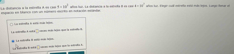 La distancia a la estrella A es casi 5* 10^2 años luz. La distancia a la estrella B es casi 4* 10^7 años luz. Elegir cuál estrella está más lejos. Luego llenar el
espacio en blanco con un número escrito en notación estándar.
La estrella A está más lejos.
La estrella A está O veces más lejos que la estrella B.
La estrella B está más lejos.
La estrella B está □ veces más lejos que la estrella A.