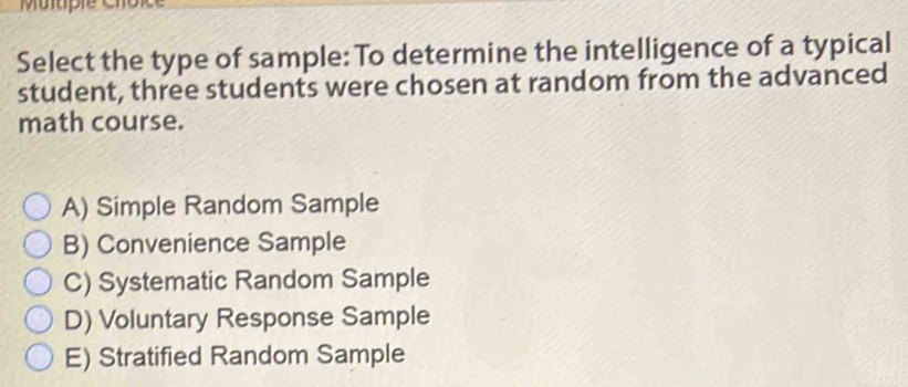 Select the type of sample: To determine the intelligence of a typical
student, three students were chosen at random from the advanced
math course.
A) Simple Random Sample
B) Convenience Sample
C) Systematic Random Sample
D) Voluntary Response Sample
E) Stratified Random Sample