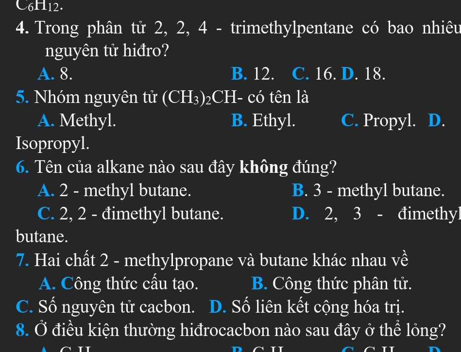 C6H12.
4. Trong phân tử 2, 2, 4 - trimethylpentane có bao nhiêu
nguyên tử hiđro?
A. 8. B. 12. C. 16. D. 18.
5. Nhóm nguyên tử (CH_3) 2CH- có tên là
A. Methyl. B. Ethyl. C. Propyl. D.
Isopropyl.
6. Tên của alkane nào sau đây không đúng?
A. 2 - methyl butane. B. 3 - methyl butane.
C. 2, 2 - đimethyl butane. D. 2, 3 - đimethyl
butane.
7. Hai chất 2 - methylpropane và butane khác nhau về
A. Công thức cấu tạo. B. Công thức phân tử.
C. Số nguyên tử cacbon. D. Số liên kết cộng hóa trị.
8. Ở điều kiện thường hiđrocacbon nào sau đây ở thể lỏng?