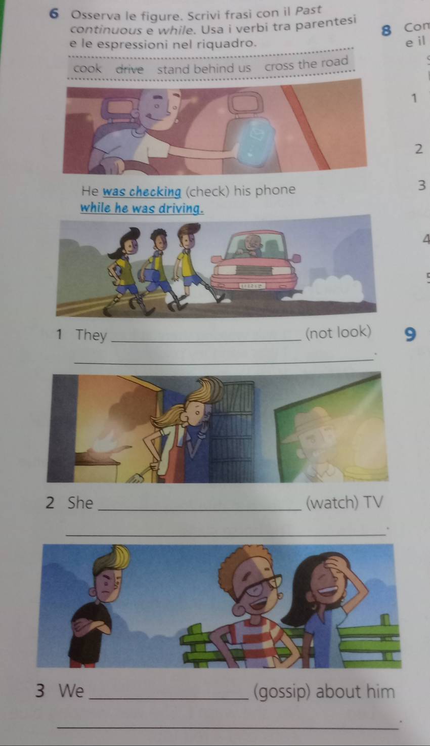 Osserva le figure. Scrivi frasi con il Past 
continuous e while. Usa i verbi tra parentesi 
8 Con 
e le espressioni nel riquadro. 
e il 
cook drive stand behind us cross the road 
1 
2 
He was checking (check) his phone 
3 
while he was driving. 
A 

1 They _(not look) 9 
_ 
2 She_ (watch) TV 
_ 
3 We _(gossip) about him 
_.