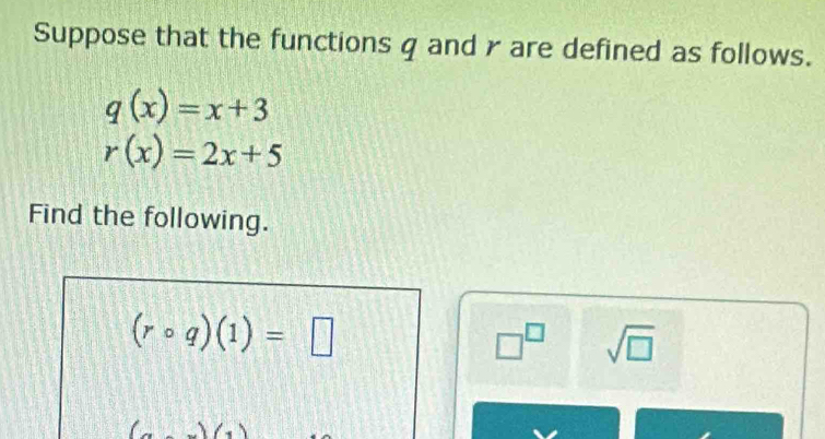 Suppose that the functions q and γ are defined as follows.
q(x)=x+3
r(x)=2x+5
Find the following.
(rcirc q)(1)=□
□^(□) sqrt(□ )