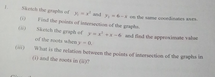 Sketch the graphs of y_1=x^2 and y_2=6-x on the same coordinates axes. 
(i) Find the points of intersection of the graphs. 
(ii) Sketch the graph of y=x^2+x-6 and find the approximate value 
of the roots when y=0. 
(iii) What is the relation between the points of intersection of the graphs in 
(i) and the roots in (ii)?