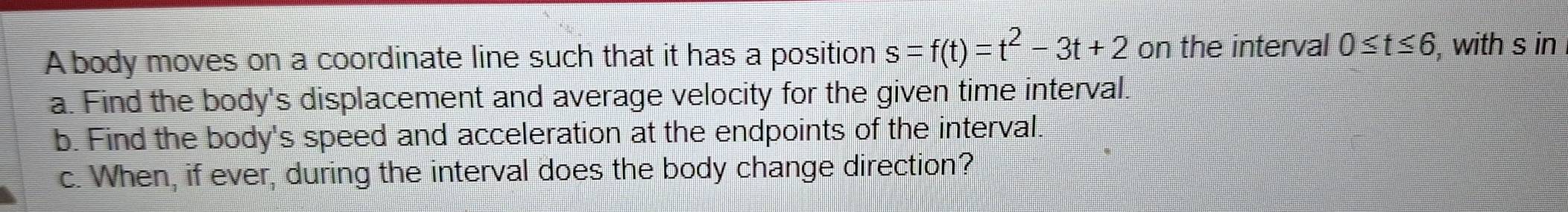 A body moves on a coordinate line such that it has a position s=f(t)=t^2-3t+2 on the interval 0≤ t≤ 6 , with s in 
a. Find the body's displacement and average velocity for the given time interval. 
b. Find the body's speed and acceleration at the endpoints of the interval. 
c. When, if ever, during the interval does the body change direction?