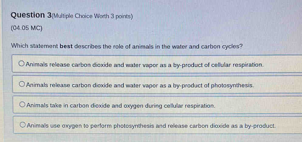 Question 3(Multiple Choice Worth 3 points)
(04.05 MC)
Which statement best describes the role of animals in the water and carbon cycles?
Animals release carbon dioxide and water vapor as a by-product of cellular respiration.
Animals release carbon dioxide and water vapor as a by-product of photosynthesis.
Animals take in carbon dioxide and oxygen during cellular respiration.
Animals use oxygen to perform photosynthesis and release carbon dioxide as a by-product.