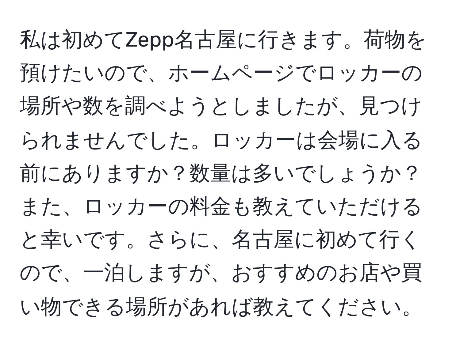 私は初めてZepp名古屋に行きます。荷物を預けたいので、ホームページでロッカーの場所や数を調べようとしましたが、見つけられませんでした。ロッカーは会場に入る前にありますか？数量は多いでしょうか？また、ロッカーの料金も教えていただけると幸いです。さらに、名古屋に初めて行くので、一泊しますが、おすすめのお店や買い物できる場所があれば教えてください。