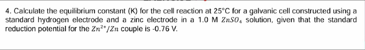 Calculate the equilibrium constant (K) for the cell reaction at 25°C for a galvanic cell constructed using a 
standard hydrogen electrode and a zinc electrode in a 1.0 M ZnSO_4 solution, given that the standard 
reduction potential for the Zn^(2+)/Zn couple is -0.76 V.