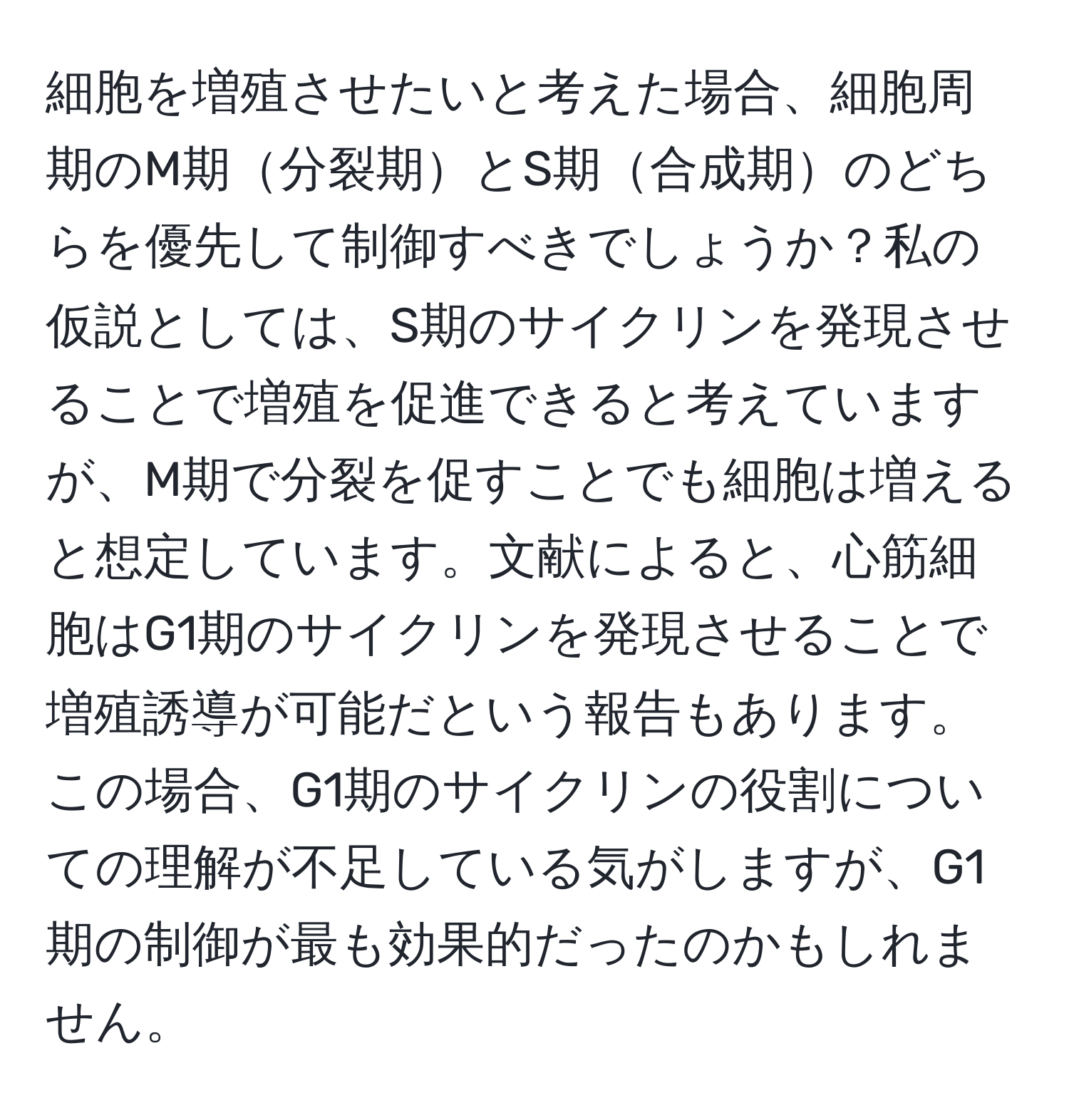 細胞を増殖させたいと考えた場合、細胞周期のM期分裂期とS期合成期のどちらを優先して制御すべきでしょうか？私の仮説としては、S期のサイクリンを発現させることで増殖を促進できると考えていますが、M期で分裂を促すことでも細胞は増えると想定しています。文献によると、心筋細胞はG1期のサイクリンを発現させることで増殖誘導が可能だという報告もあります。この場合、G1期のサイクリンの役割についての理解が不足している気がしますが、G1期の制御が最も効果的だったのかもしれません。