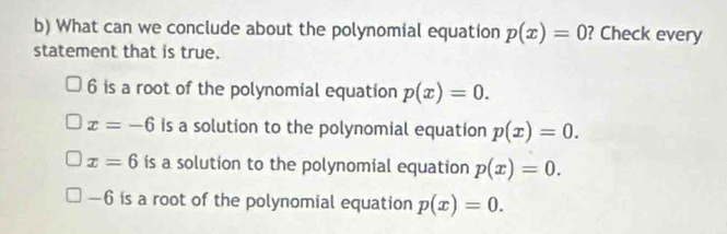 What can we conclude about the polynomial equation p(x)=0 ? Check every
statement that is true.
6 is a root of the polynomial equation p(x)=0.
x=-6 is a solution to the polynomial equation p(x)=0.
x=6 ís a solution to the polynomial equation p(x)=0.
-6 i is a root of the polynomial equation p(x)=0.