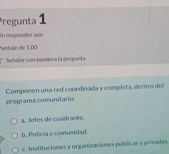 Pregunta 1
in responder aún
Puntaje de 1.00
Señalar con bandera la pregunta
Componen una red coordinada y completa, dentro del
programa comunitario:
a. Jefes de cuadrante.
b. Policía y comunidad.
c. Instituciones y organizaciones públicas y privadas.