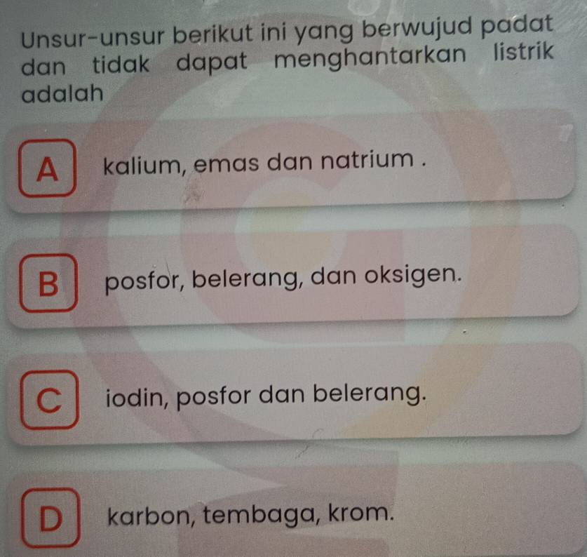 Unsur-unsur berikut ini yang berwujud padat
dan tidak dapat menghantarkan listrik 
adalah
A kalium, emas dan natrium .
B posfor, belerang, dan oksigen.
C iodin, posfor dan belerang.
Dkarbon, tembaga, krom.